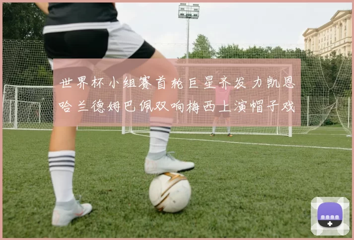 世界杯小组赛首轮巨星齐发力凯恩哈兰德姆巴佩双响梅西上演帽子戏法