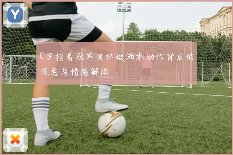 C罗指着冠军奖杯做洒水动作背后的深意与情感解读
