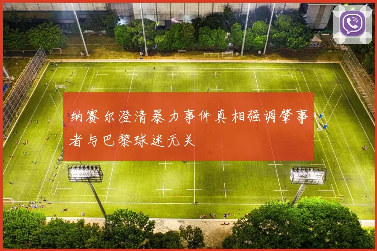 纳赛尔澄清暴力事件真相强调肇事者与巴黎球迷无关