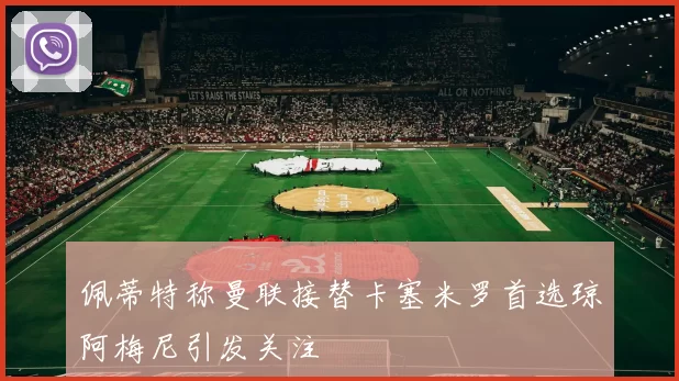 佩蒂特称曼联接替卡塞米罗首选琼阿梅尼引发关注