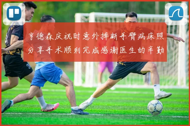 亨德森庆祝时意外摔断手臂病床照分享手术顺利完成感谢医生的辛勤付出