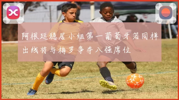 阿根廷稳居小组第一葡萄牙若同样出线将与梅罗争夺八强席位
