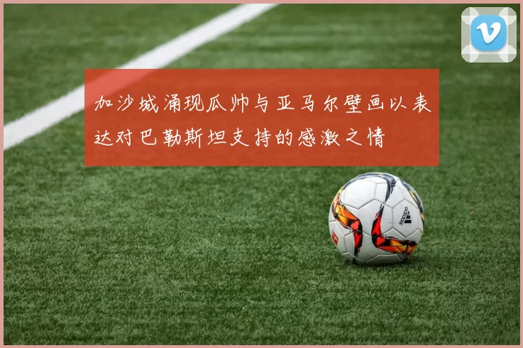 加沙城涌现瓜帅与亚马尔壁画以表达对巴勒斯坦支持的感激之情