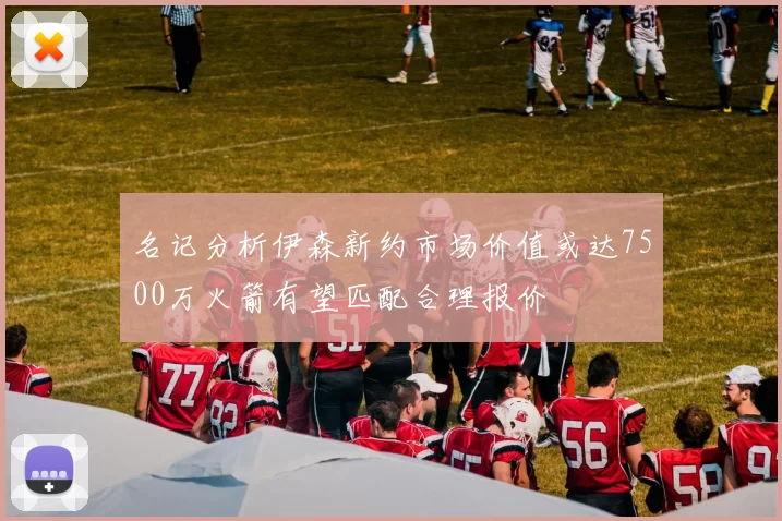 名记分析伊森新约市场价值或达7500万火箭有望匹配合理报价