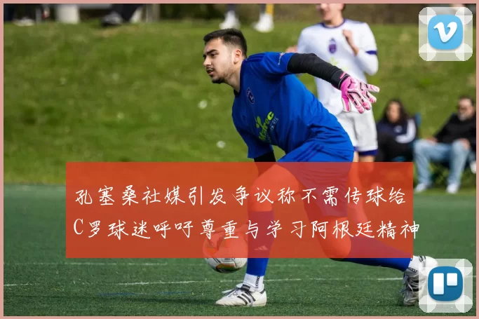 孔塞桑社媒引发争议称不需传球给C罗球迷呼吁尊重与学习阿根廷精神