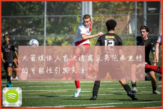 火箭媒体人首次透露交易范弗里特的可能性引发关注