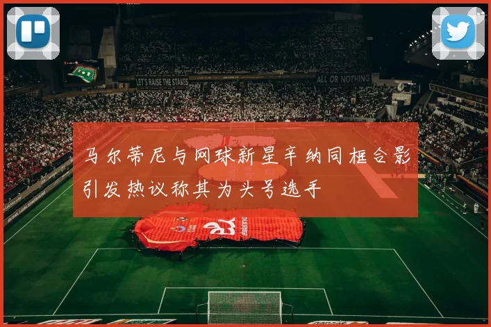 马尔蒂尼与网球新星辛纳同框合影引发热议称其为头号选手