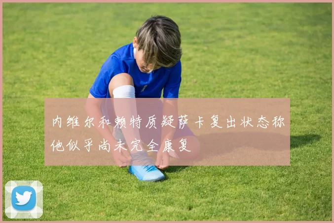 内维尔和赖特质疑萨卡复出状态称他似乎尚未完全康复