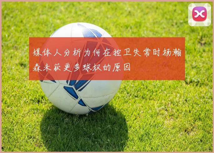 媒体人分析为何在控卫失常时杨瀚森未获更多球权的原因