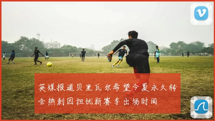 英媒报道贝里瓦尔希望今夏永久转会热刺因担忧新赛季出场时间