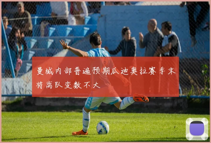 曼城内部普遍预期瓜迪奥拉赛季末将离队变数不大