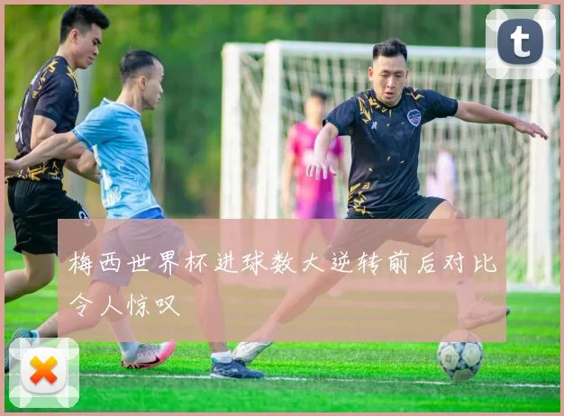 梅西世界杯进球数大逆转前后对比令人惊叹